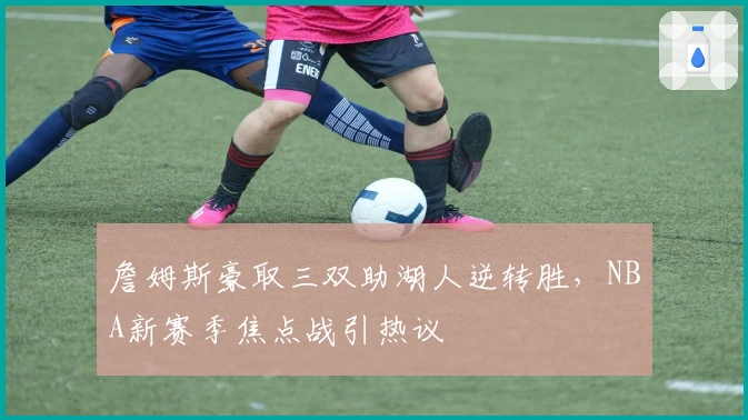 詹姆斯豪取三双助湖人逆转胜，NBA新赛季焦点战引热议