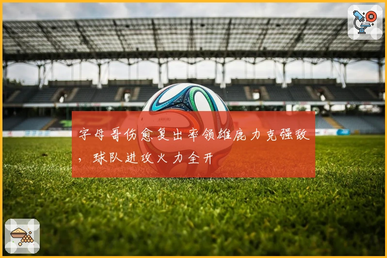 字母哥伤愈复出率领雄鹿力克强敌，球队进攻火力全开