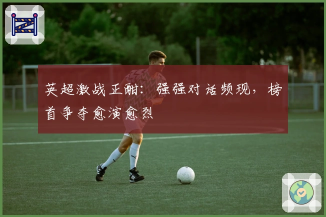 英超激战正酣：强强对话频现，榜首争夺愈演愈烈