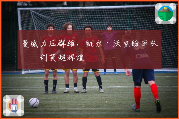 曼城力压群雄，凯尔·沃克盼率队再创英超辉煌