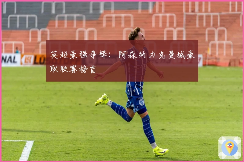 英超豪强争锋：阿森纳力克曼城豪取联赛榜首