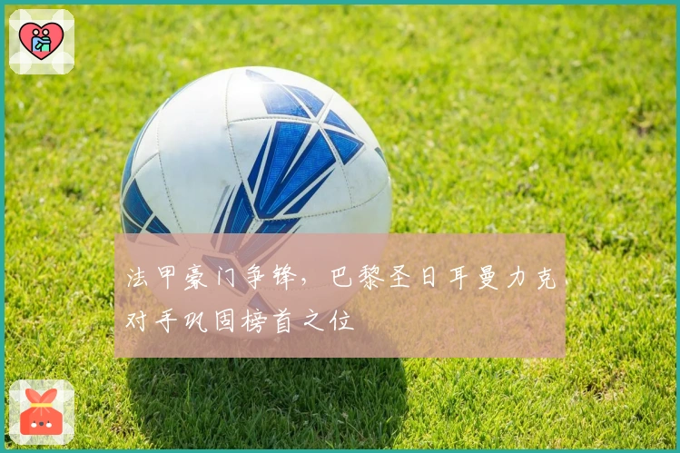 法甲豪门争锋，巴黎圣日耳曼力克对手巩固榜首之位