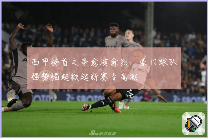 西甲榜首之争愈演愈烈，豪门球队强势崛起掀起新赛季高潮