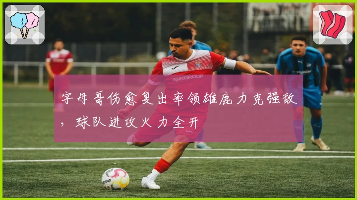 字母哥伤愈复出率领雄鹿力克强敌，球队进攻火力全开